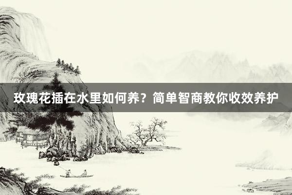 玫瑰花插在水里如何养?简单智商教你收效养护