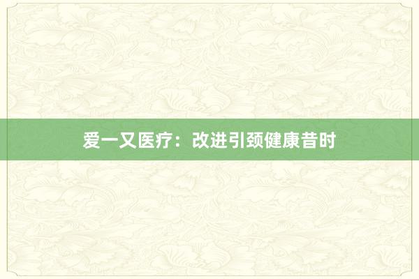 爱一又医疗：改进引颈健康昔时